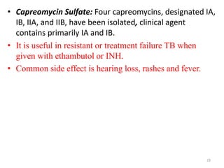 • Capreomycin Sulfate: Four capreomycins, designated IA,
IB, IIA, and IIB, have been isolated, clinical agent
contains primarily IA and IB.
• It is useful in resistant or treatment failure TB when
given with ethambutol or INH.
• Common side effect is hearing loss, rashes and fever.
23
 
