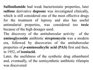 Sulfanilamide had weak bacteriostatic properties, later
sulfone derivative dapsone was investigated clinically,
which is still considered one of the most effective drugs
for the treatment of leprosy and also has useful
antimalarial properties, was considered too toxic
because of the high dosages used.
The discovery of the antitubercular activity of the
aminoglycoside antibiotic streptomycin was a modern
era, followed by discoveries of the antitubercular
properties of p-aminosalicylic acid (PAS) first and then,
in 1952, of isoniazid.
Later, the usefulness of the synthetic drug ethambutol
and, eventually, of the semisynthetic antibiotic rifampin
was discovered
 