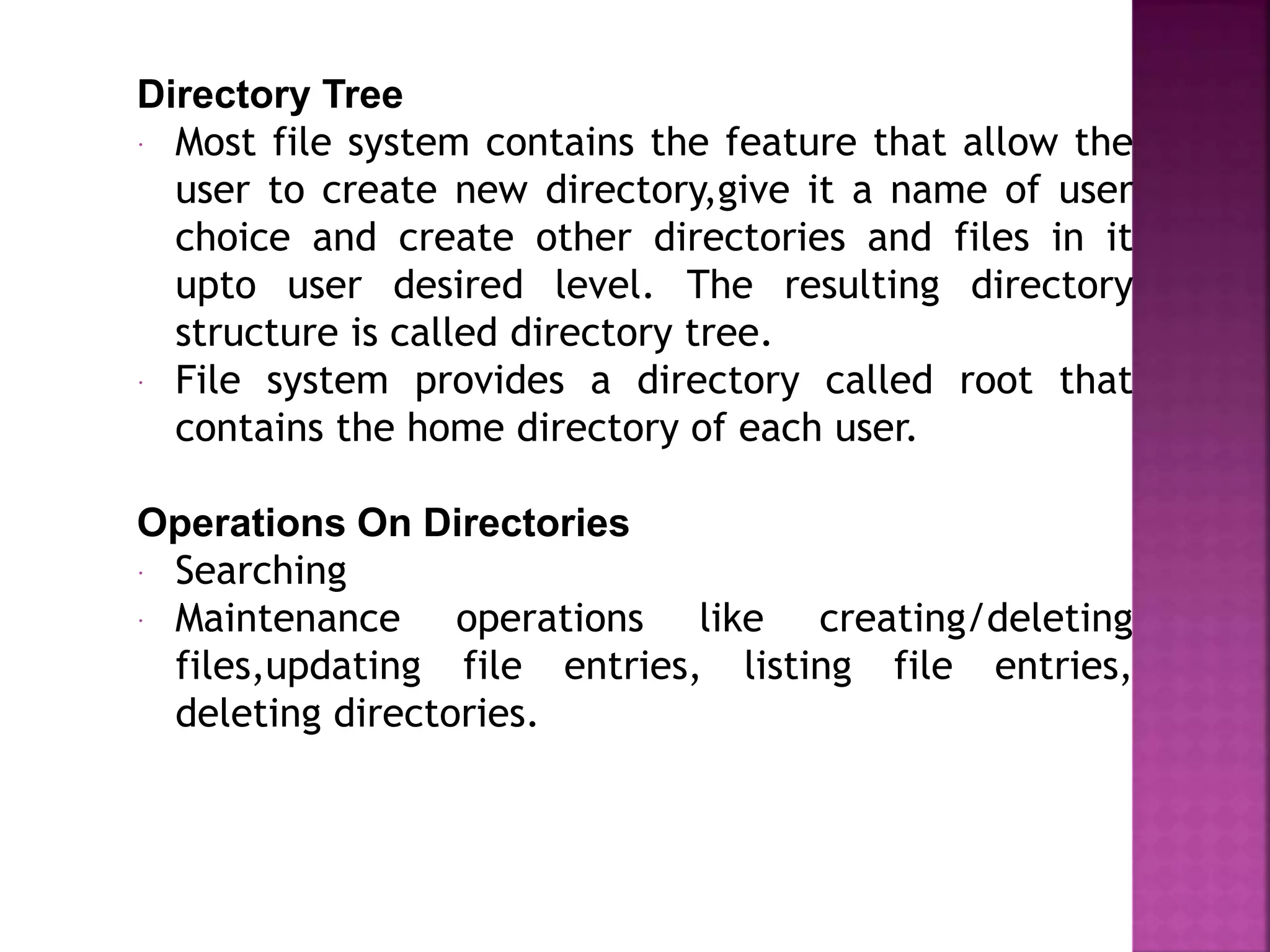 Directory Tree
 Most file system contains the feature that allow the
user to create new directory,give it a name of user
choice and create other directories and files in it
upto user desired level. The resulting directory
structure is called directory tree.
 File system provides a directory called root that
contains the home directory of each user.
Operations On Directories
 Searching
 Maintenance operations like creating/deleting
files,updating file entries, listing file entries,
deleting directories.
 