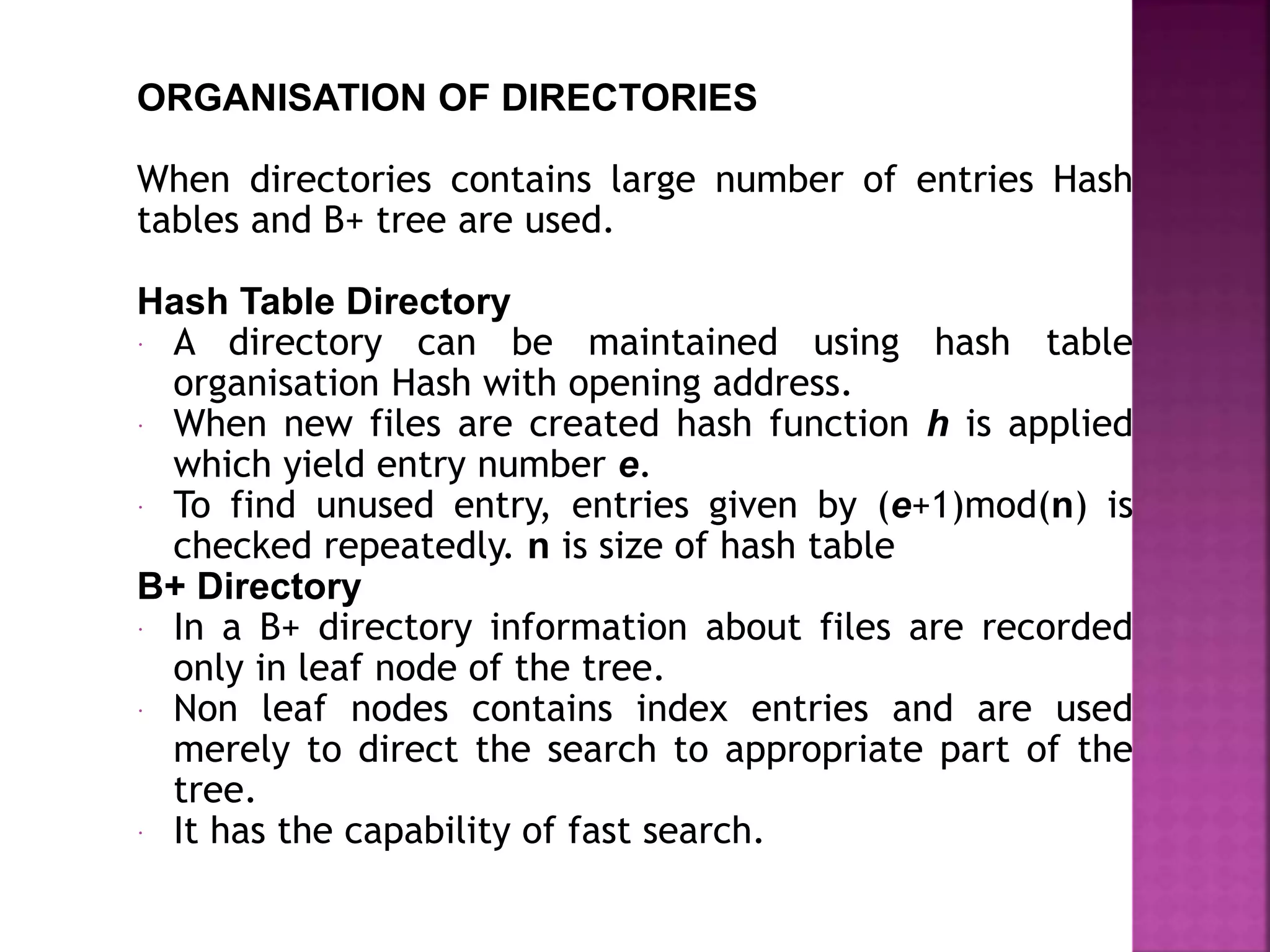 ORGANISATION OF DIRECTORIES
When directories contains large number of entries Hash
tables and B+ tree are used.
Hash Table Directory
 A directory can be maintained using hash table
organisation Hash with opening address.
 When new files are created hash function h is applied
which yield entry number e.
 To find unused entry, entries given by (e+1)mod(n) is
checked repeatedly. n is size of hash table
B+ Directory
 In a B+ directory information about files are recorded
only in leaf node of the tree.
 Non leaf nodes contains index entries and are used
merely to direct the search to appropriate part of the
tree.
 It has the capability of fast search.
 