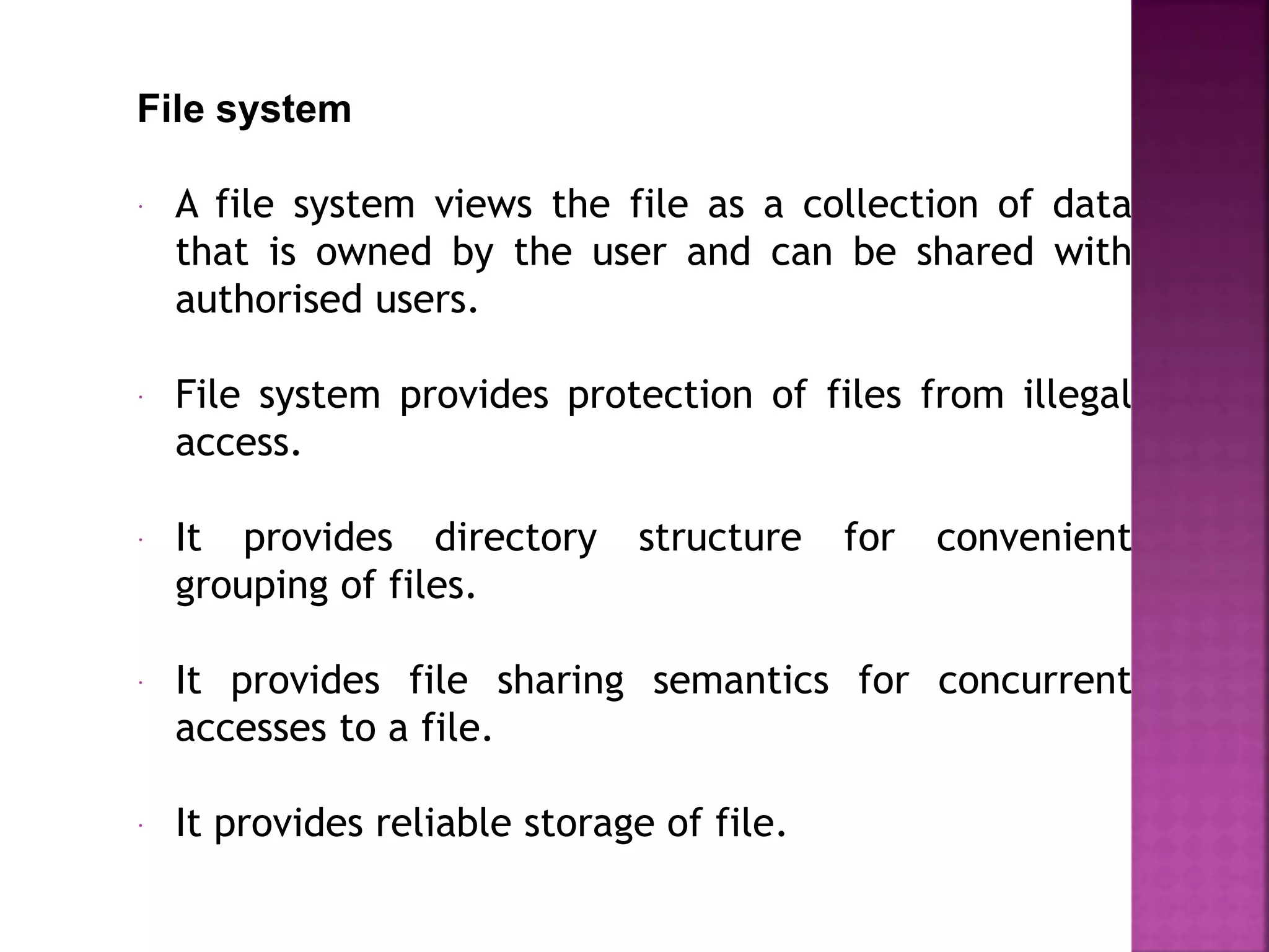 File system
 A file system views the file as a collection of data
that is owned by the user and can be shared with
authorised users.
 File system provides protection of files from illegal
access.
 It provides directory structure for convenient
grouping of files.
 It provides file sharing semantics for concurrent
accesses to a file.
 It provides reliable storage of file.
 