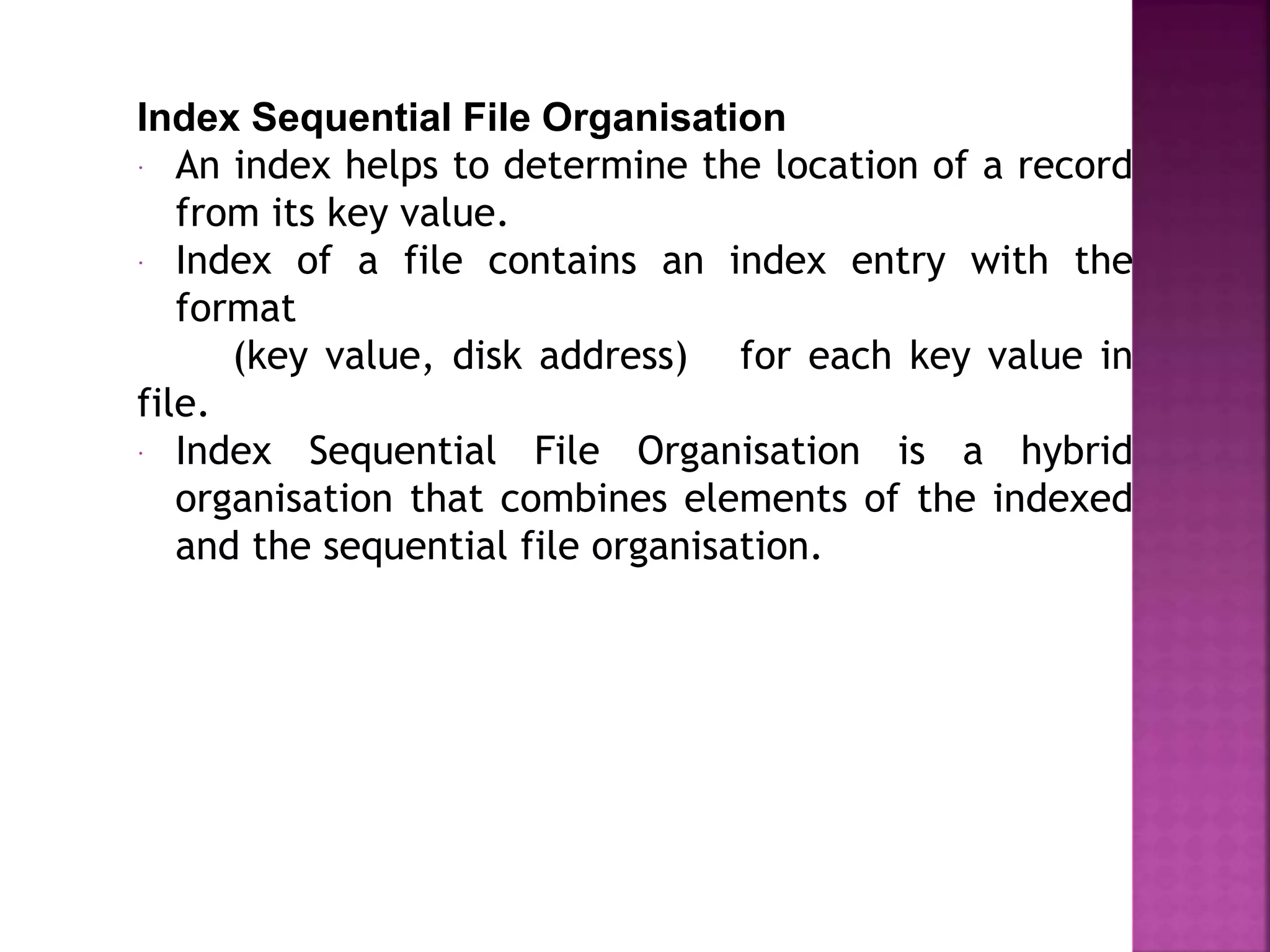 Index Sequential File Organisation
 An index helps to determine the location of a record
from its key value.
 Index of a file contains an index entry with the
format
(key value, disk address) for each key value in
file.
 Index Sequential File Organisation is a hybrid
organisation that combines elements of the indexed
and the sequential file organisation.
 