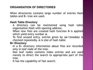 ORGANISATION OF DIRECTORIES
When directories contains large number of entries Hash
tables and B+ tree are used.
Hash Table Directory
 A directory can be maintained using hash table
organisation Hash with opening address.
 When new files are created hash function h is applied
which yield entry number e.
 To find unused entry, entries given by (e+1)mod(n) is
checked repeatedly. n is size of hash table
B+ Directory
 In a B+ directory information about files are recorded
only in leaf node of the tree.
 Non leaf nodes contains index entries and are used
merely to direct the search to appropriate part of the
tree.
 It has the capability of fast search.
 