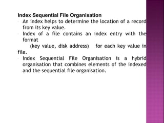 Index Sequential File Organisation
 An index helps to determine the location of a record
from its key value.
 Index of a file contains an index entry with the
format
(key value, disk address) for each key value in
file.
 Index Sequential File Organisation is a hybrid
organisation that combines elements of the indexed
and the sequential file organisation.
 