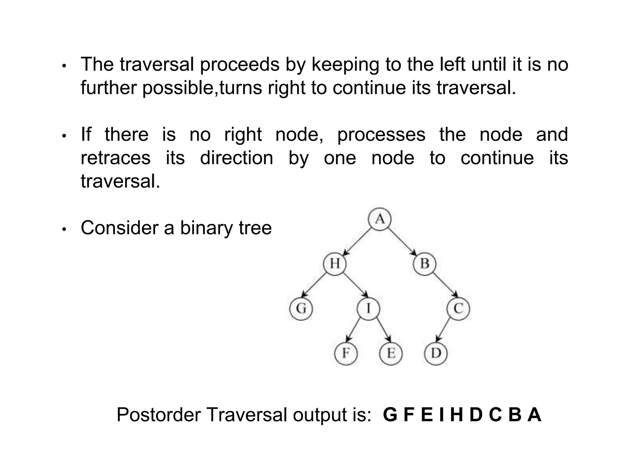 • The traversal proceeds by keeping to the left until it is no
further possible,turns right to continue its traversal.
• If there is no right node, processes the node and
retraces its direction by one node to continue its
traversal.
• Consider a binary tree
Postorder Traversal output is: G F E I H D C B A
 