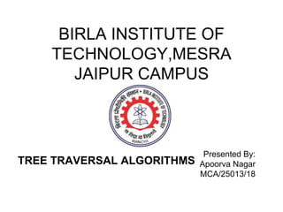 BIRLA INSTITUTE OF
TECHNOLOGY,MESRA
JAIPUR CAMPUS
Presented By:
Apoorva Nagar
MCA/25013/18
TREE TRAVERSAL ALGORITHMS
 