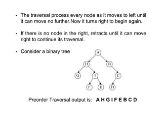 • The traversal process every node as it moves to left until
it can move no further.Now it turns right to begin again.
• If there is no node in the right, retracts until it can move
right to continue its traversal.
• Consider a binary tree
Preorder Traversal output is: A H G I F E B C D
 