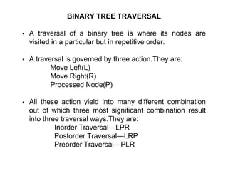 BINARY TREE TRAVERSAL
• A traversal of a binary tree is where its nodes are
visited in a particular but in repetitive order.
• A traversal is governed by three action.They are:
Move Left(L)
Move Right(R)
Processed Node(P)
• All these action yield into many different combination
out of which three most significant combination result
into three traversal ways.They are:
Inorder Traversal—LPR
Postorder Traversal—LRP
Preorder Traversal—PLR
 