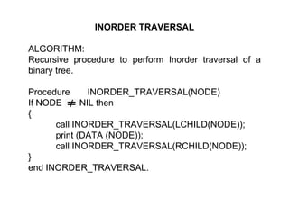 INORDER TRAVERSAL
ALGORITHM:
Recursive procedure to perform Inorder traversal of a
binary tree.
Procedure INORDER_TRAVERSAL(NODE)
If NODE NIL then
{
call INORDER_TRAVERSAL(LCHILD(NODE));
print (DATA (NODE));
call INORDER_TRAVERSAL(RCHILD(NODE));
}
end INORDER_TRAVERSAL.
 