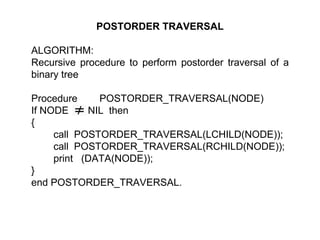 POSTORDER TRAVERSAL
ALGORITHM:
Recursive procedure to perform postorder traversal of a
binary tree
Procedure POSTORDER_TRAVERSAL(NODE)
If NODE NIL then
{
call POSTORDER_TRAVERSAL(LCHILD(NODE));
call POSTORDER_TRAVERSAL(RCHILD(NODE));
print (DATA(NODE));
}
end POSTORDER_TRAVERSAL.
 