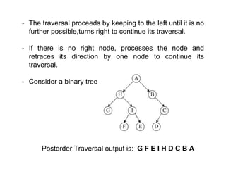 • The traversal proceeds by keeping to the left until it is no
further possible,turns right to continue its traversal.
• If there is no right node, processes the node and
retraces its direction by one node to continue its
traversal.
• Consider a binary tree
Postorder Traversal output is: G F E I H D C B A
 