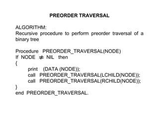 PREORDER TRAVERSAL
ALGORITHM:
Recursive procedure to perform preorder traversal of a
binary tree
Procedure PREORDER_TRAVERSAL(NODE)
If NODE NIL then
{
print (DATA (NODE));
call PREORDER_TRAVERSAL(LCHILD(NODE));
call PREORDER_TRAVERSAL(RCHILD(NODE));
}
end PREORDER_TRAVERSAL.
 