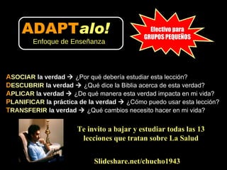 A SOCIAR   la verdad     ¿Por qué debería estudiar esta lección? D ESCUBRIR   la verdad     ¿Qué dice la Biblia acerca de esta verdad?  A PLICAR  la verdad     ¿De qué manera esta verdad impacta en mi vida?  P LANIFICAR  la práctica de la verdad     ¿Cómo puedo usar esta lección?  T RANSFERIR   la verdad     ¿Qué cambios necesito hacer en mi vida? Slideshare.net/chucho1943 Efectivo para GRUPOS PEQUEÑOS Te invito a bajar y estudiar todas las 13 lecciones que tratan sobre La Salud ADAPT alo!   Enfoque de Enseñanza 