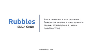 Как использовать весь потенциал
банковских данных и предсказывать
задачи, возникающие в жизни
пользователей
13 апреля 2016 года
Rubbles
SBDA Group
 