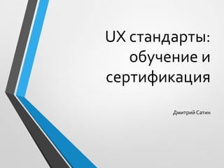 UX стандарты:
обучение и
сертификация
Дмитрий Сатин
 