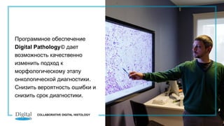 Программное обеспечение
Digital Pathology© дает
возможность качественно
изменить подход к
морфологическому этапу
онкологической диагностики.
Снизить вероятность ошибки и
снизить срок диагностики.
COLLABORATIVE DIGITAL HISTOLOGY
 