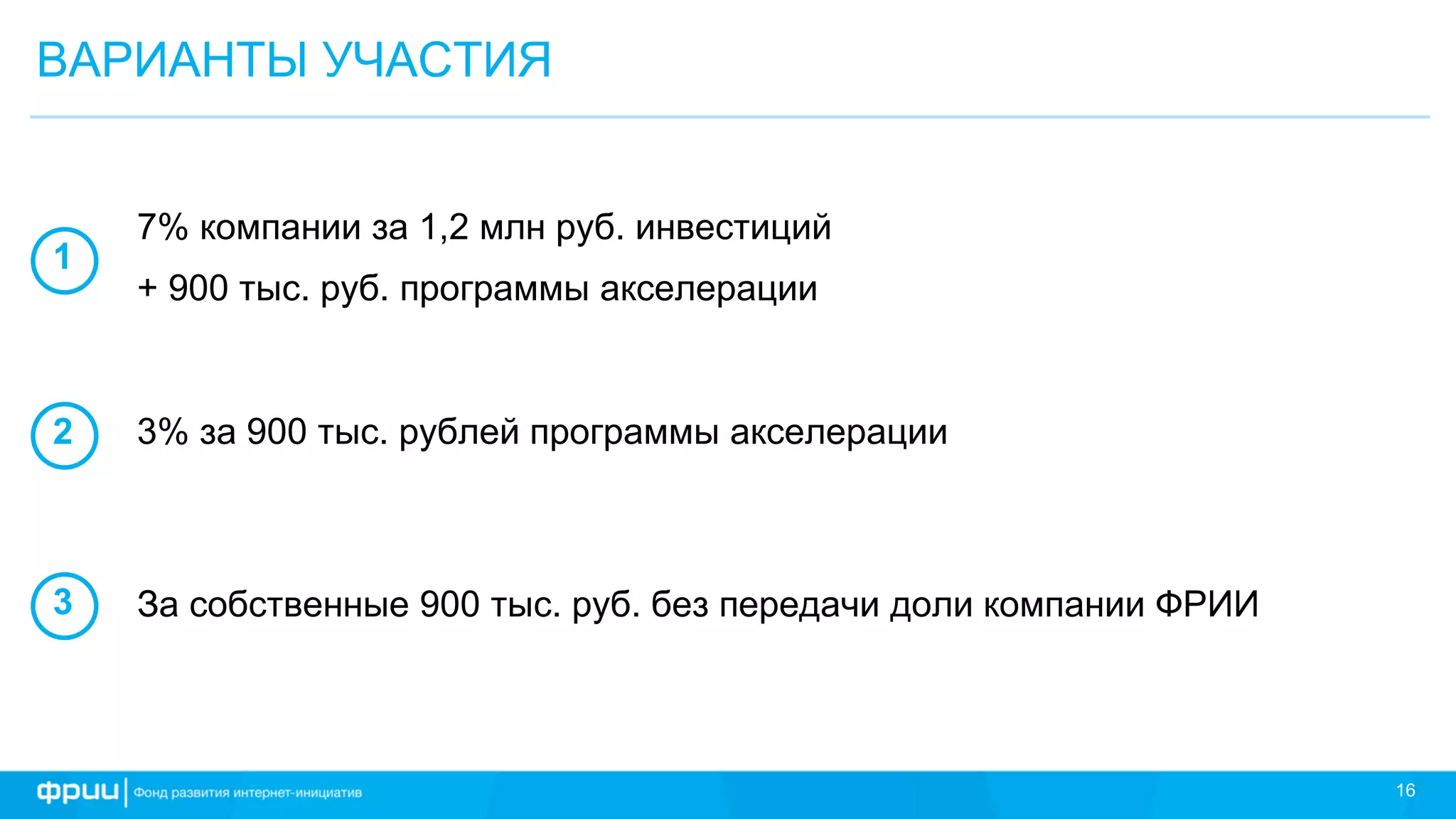 16
ВАРИАНТЫ УЧАСТИЯ
7% компании за 1,2 млн руб. инвестиций
+ 900 тыс. руб. программы акселерации
1
2
3
3% за 900 тыс. рублей программы акселерации
За собственные 900 тыс. руб. без передачи доли компании ФРИИ
 