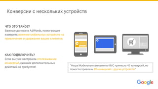 Конверсии с нескольких устройств
ЧТО ЭТО ТАКОЕ?
Важные данные в AdWords, помогающие
измерить влияние мобильных устройств на
привлечение и удержание ваших клиентов.
КАК ПОДКЛЮЧИТЬ?
Если вы уже настроили отслеживание
конверсий, никаких дополнительных
действий не требуется!
Подписка
“Наша Мобильная кампания в КМС принесла 40 конверсий, но
помогла привлечь 80 конверсий с других устройств”
 