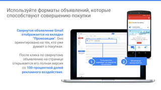Используйте форматы объявлений, которые
способствуют совершению покупки
Свернутое объявление Gmail
отображается на вкладке
"Промоакции". Оно
ориентировано на тех, кто уже
думает о покупках.
После клика по свернутому
объявлению на странице
открывается его полная версия
со 100-процентной долей
рекламного воздействия.
Пользователь
нажимает на свернутое
объявление
1
Объявление
раскрывается2
 
