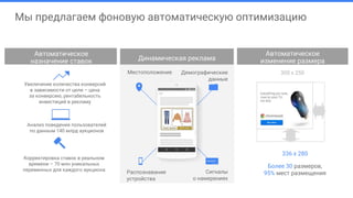 Анализ поведения пользователей
по данным 140 млрд аукционов
Корректировка ставок в реальном
времени – 70 млн уникальных
переменных для каждого аукциона
Динамическая реклама
Увеличение количества конверсий
в зависимости от цели – цена
за конверсию, рентабельность
инвестиций в рекламу
Автоматическое
назначение ставок
Более 30 размеров,
95% мест размещения
336 x 280
300 x 250Местоположение
Распознавание
устройства
Сигналы
о намерениях
Демографические
данные
Автоматическое
изменение размера
Мы предлагаем фоновую автоматическую оптимизацию
 