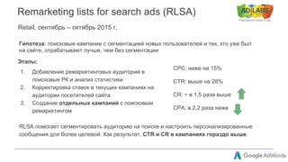 Рекламное агентство
Remarketing lists for search ads (RLSA)
Retail, сентябрь – октябрь 2015 г.
RLSA помогает сегментировать аудиторию на поиске и настроить персонализированные
сообщения для более целевой. Как результат, CTR и CR в кампаниях гораздо выше.
CPC: ниже на 15%
CTR: выше на 28%
CR: ~ в 1,5 раза выше
CPA: в 2,2 раза ниже
Этапы:
1. Добавление ремаркетинговых аудиторий в
поисковые РК и анализ статистики
2. Корректировка ставок в текущих кампаниях на
аудитории посетителей сайта
3. Создание отдельных кампаний с поисковым
ремаркетингом
Гипотеза: поисковые кампании с сегментацией новых пользователей и тех, кто уже был
на сайте, отрабатывают лучше, чем без сегментации
 