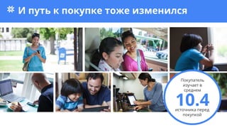 И путь к покупке тоже изменился
10.4источника перед
покупкой
Покупатель
изучает в
среднем
 