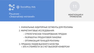 10
МОНЕТИЗАЦИЯ И
ПРИМЕНЕНИЕ
1. УНИКАЛЬНЫЕ АУДИТОРНЫЕ СЕГМЕНТЫ ДЛЯ РЕКЛАМЫ
2. МАРКЕТИНГОВЫЕ ИССЛЕДОВАНИЯ:
- СТРАТЕГИЧЕСКОЕ ПЛАНИРОВАНИЕ ПРОДАЖ
- РАЗРАБОТКА ПРОДУКТОВОЙ ЛИНЕЙКИ
- ОПТИМИЗАЦИЯ ТЕКУЩЕЙ РЕКЛАМЫ
3. ПРОДАЖА ЛИДОВ ВЫСОКОГО КАЧЕСТВА
+ 30% К СТОИМОСТИ ЗА СЧЕТ ВЫСОКОЙ КОНВЕРСИИ
Решение -
«Эквалайзер желаний»
МОНЕТИЗАЦИЯ И
ПРИМЕНЕНИЕ
Решение -
«Эквалайзер желаний»
11
 