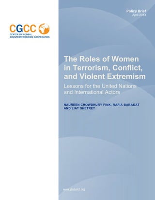 The Roles of Women
in Terrorism, Conflict,
and Violent Extremism
Lessons for the United Nations
and International Actors
NAUREEN CHOWDHURY FINK, RAFIA BARAKAT
AND LIAT SHETRET
Policy Brief
April 2013
 