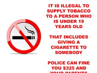 IT IS ILLEGAL TO
SUPPLY TOBACCO
TO A PERSON WHO
IS UNDER 19
YEARS OLD
THAT INCLUDES
GIVING A
CIGARETTE TO
SOMEBODY
POLICE CAN FINE
YOU $325 AND
 