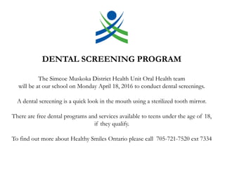 DENTAL SCREENING PROGRAM
The Simcoe Muskoka District Health Unit Oral Health team
will be at our school on Monday April 18, 2016 to conduct dental screenings.
A dental screening is a quick look in the mouth using a sterilized tooth mirror.
There are free dental programs and services available to teens under the age of 18,
if they qualify.
To find out more about Healthy Smiles Ontario please call 705-721-7520 ext 7334
 