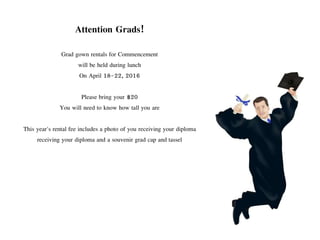 Attention Grads!
Grad gown rentals for Commencement
will be held during lunch
On April 18-22, 2016
Please bring your $20
You will need to know how tall you are
This year's rental fee includes a photo of you receiving your diploma
receiving your diploma and a souvenir grad cap and tassel
 