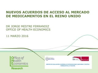 NUEVOS ACUERDOS DE ACCESO AL MERCADO
DE MEDICAMENTOS EN EL REINO UNIDO
DR JORGE MESTRE FERRANDIZ
OFFICE OF HEALTH ECONOMICS
11 MARZO 2016
 