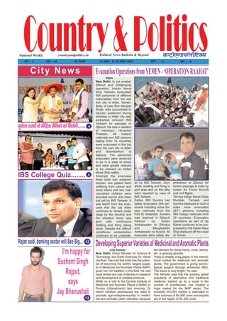 I’m happy for
Sushant Singh
Rajput,
says
Jay Bhanushali
13
Rajan said, banking sector will See Big...
IBS College Quiz........
4
Country&PoliticsPolitical News Bulletin & BeyondNational Weekly dUVªh,.MikWyhfVDl
o"kZ % 3 vad % 45 ubZ fnYyh 13 vçSy] ls 19 vçSy 2015 ewY; % 2/- i`"B % 16
countryandpolitics.in
12
City News
8
Vipin
New Delhi: In yet another
difficult and challenging
operation, Indian Naval
Ship Tarkash evacuated
464 personnel of different
nationalities from the war
torn city of Aden, Yemen.
Body of Late Shri Manjeet
Singh, who succumbed to
injuries sustained during
bombing in Aden city was
embarked onboard INS
Tarkash for passage to
Djibouti. He was a resident
of Hamirpur, Himachal
Pradesh. 46 Indians
nationals and 422 persons
hailing from 14 countries
were evacuated in this trip
from the port city of Aden
and disembarked at
Djibouti. The personnel
evacuated were observed
to be in a state of shock
and were greatly relieved
to be onboard an Indian
Naval Ship safely.
Amongst the evacuees
there were four pregnant
women, one patient each
suffering from cancer and
renal failure and two mal-
nourished children were
provided succor and med-
ical aid by INS Tarkash. It
was learnt from the evac-
uees that the city Aden
continues to remain under
siege by the Houthis and
the situation there was
grim with continuous
shelling and firing taking
place. Despite the difficult
conditions, embarkation
continued to be undertak-
en by INS Tarkash. Gun/
shots, shelling and firing in
port area and on the jetty
were reported by crew of
INS Tarkash.
Earlier, INS Sumitra had
safely evacuated 349 per-
sonnel including some for-
eign nationals from the
Port Al Hodeidah. Sumitra
was received in Djibouti
harbour by Indian
Ambassador to Ethopia
and Bangladeshi
Ambassador to Kuwait. All
evacuees were safely dis-
embarked at Djibouti for
further passage to India by
Indian Air Force Aircraft
and civil flights.
Till now Indian Naval Ships
Mumbai, Tarkash and
Sumitra deployed in Gulf of
Aden have evacuated
2671 persons including
964 foreign nationals from
30 countries. Evacuation
operations as part of Op
Rahat continues to be pro-
gressed by the Indian Navy
Ship deployed off the coast
of Yemen.
EvacuationOperationsfromYEMEN-‘OPERATIONRAAHAT’
cnp bureau
New Delhi: Union Minister for Science &
Technology and Earth Sciences Dr. Harsh
Vardhan, has said that India has the poten-
tial of becoming the world’s largest suppli-
er of Medicinal and Aromatic Plants (MAP)
given her rich tradition in this field. He said
rapid strides are now underway in research
and development of credible products.
While on a visit to the Central Institute of
Medicinal and Aromatic Plants (CIMAP) in
Purara (Uttarakhand) last evening, Dr
Harsh Vardhan emphasized the need to
promote agri-entrepreneurship in medici-
nal and aromatic plant cultivation because
the demand for these herbs, roots, leaves,
etc. is growing globally.
“India is already a big player in the interna-
tional market for medicinal and aromatic
plants. The government is giving techno-
logical support through enhanced R&D.
The future is very bright,” he said.
The Minister said that the growing global
popularity of alternative and traditional
medicine, backed up by a surge in the
number of practitioners, has created a
huge market for the MAP sector. The
domestic AYUSH market is estimated to
have volumes of Rs 500 crore and exports
are in the region of Rs 200 crore.
DevelopingSuperiorVarietiesofMedicinalandAromaticPlants
iwoksZŸkj jkT;ksa ds ehfM;k lSfudks dks feysxh------
 