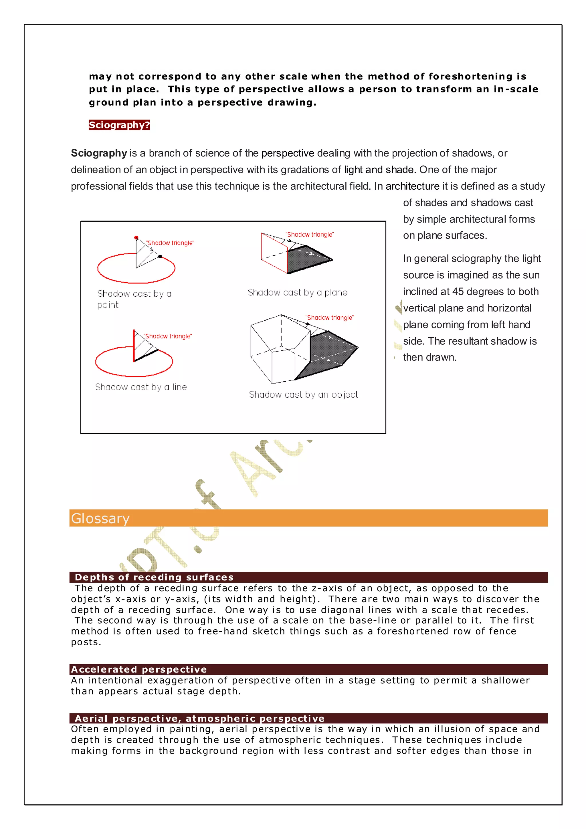 may not correspond to any other scale when the method of foreshortening is 
put in place. This type of perspective allows a person to transform an in-scale 
ground plan into a perspective drawing. 
Sciography? 
Sciography is a branch of science of the perspective dealing with the projection of shadows, or 
delineation of an object in perspective with its gradations of light and shade. One of the major 
professional fields that use this technique is the architectural field. In architecture it is defined as a study 
of shades and shadows cast 
by simple architectural forms 
on plane surfaces. 
In general sciography the light 
source is imagined as the sun 
inclined at 45 degrees to both 
vertical plane and horizontal 
plane coming from left hand 
side. The resultant shadow is 
then drawn. 
Glossary 
Depths of receding surfaces 
The depth of a receding surface refers to the z-axis of an object, as opposed to the 
object’s x-axis or y-axis, (i ts width and height) . There are two main ways to discover the 
depth of a receding surface. One way i s to use diagonal lines with a scale that recedes. 
The second way is through the use of a scale on the base-line or parallel to i t. The first 
method is of ten used to f ree-hand sketch things such as a foreshortened row of fence 
posts. 
Accelerated perspective 
An intentional exaggeration of perspective of ten in a stage setting to permit a shallower 
than appears actual stage depth. 
Aerial perspective, atmospheric perspective 
Of ten employed in painting, aerial perspective is the way in which an illusion of space and 
depth is created through the use of atmospheric techniques. These techniques include 
making forms in the background region wi th less contrast and sof ter edges than those in 
 