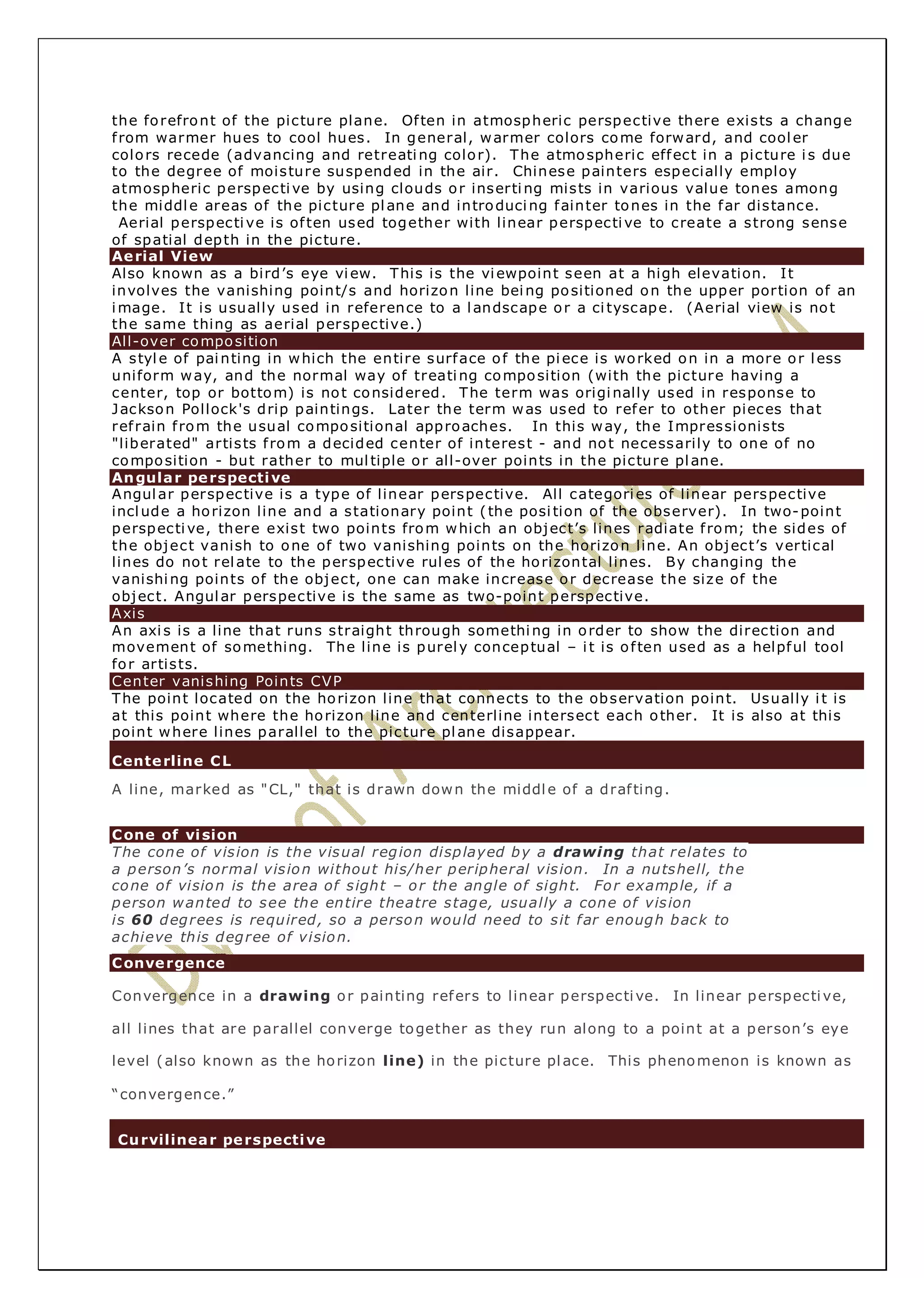 the forefront of the picture plane. Of ten in atmospheric perspective there exists a change 
f rom warmer hues to cool hues. In general, warmer colors come forward, and cooler 
colors recede (advancing and retreating color). The atmospheric effect in a picture i s due 
to the degree of moisture suspended in the air. Chinese painters especially employ 
atmospheric perspective by using clouds or inserting mists in various value tones among 
the middle areas of the picture plane and introducing fainter tones in the far distance. 
Aerial perspective is of ten used together with linear perspective to create a strong sense 
of spatial depth in the picture. 
Aerial View 
Also known as a bird’s eye view. This is the viewpoint seen at a high elevation. It 
involves the vanishing point/s and horizon line being positioned on the upper portion of an 
image. It is usually used in reference to a landscape or a ci tyscape. (Aerial view is not 
the same thing as aerial perspective.) 
All-over composition 
A style of painting in which the entire surface of the piece is worked on in a more or less 
uniform way, and the normal way of treating composition (with the picture having a 
center, top or bottom) is not considered. The term was originally used in response to 
Jackson Pollock's drip paintings. Later the term was used to refer to other pieces that 
ref rain f rom the usual compositional approaches. In this way, the Impressionists 
"liberated" artists f rom a decided center of interest - and not necessarily to one of no 
composition - but rather to mul tiple or all-over points in the picture plane. 
Angular perspective 
Angular perspective is a type of linear perspective. All categories of linear perspective 
include a horizon line and a stationary point ( the posi tion of the observer). In two-point 
perspective, there exist two points from which an object’s lines radiate f rom; the sides of 
the object vanish to one of two vanishing points on the horizon line. An object’s vertical 
lines do not relate to the perspective rules of the horizontal lines. By changing the 
vanishing points of the object, one can make increase or decrease the size of the 
object. Angular perspective is the same as two-point perspective. 
Axis 
An axi s is a line that runs straight through something in order to show the direction and 
movement of something. The line is purely conceptual – i t is of ten used as a helpful tool 
for artists. 
Center vanishing Points CVP 
The point located on the horizon line that connects to the observation point. Usually i t is 
at this point where the horizon line and centerline intersect each other. It is also at this 
point where lines parallel to the picture plane disappear. 
Centerline CL 
A line, marked as "CL," that is drawn down the middle of a draf ting. 
Cone of vision 
The cone of vision is the visual region displayed by a drawing that relates to 
a person’s normal vision without his/her peripheral vision. In a nutshell, the 
cone of vision is the area of sight – or the angle of sight. For example, if a 
person wanted to see the entire theatre stage, usually a cone of vision 
is 60 degrees is required, so a person would need to sit far enough back to 
achieve this degree of vision. 
Convergence 
Convergence in a drawing or painting refers to linear perspective. In linear perspective, 
all lines that are parallel converge together as they run along to a point at a person’s eye 
level (also known as the horizon line) in the picture place. This phenomenon is known as 
“convergence.” 
Curvilinear perspective 
 