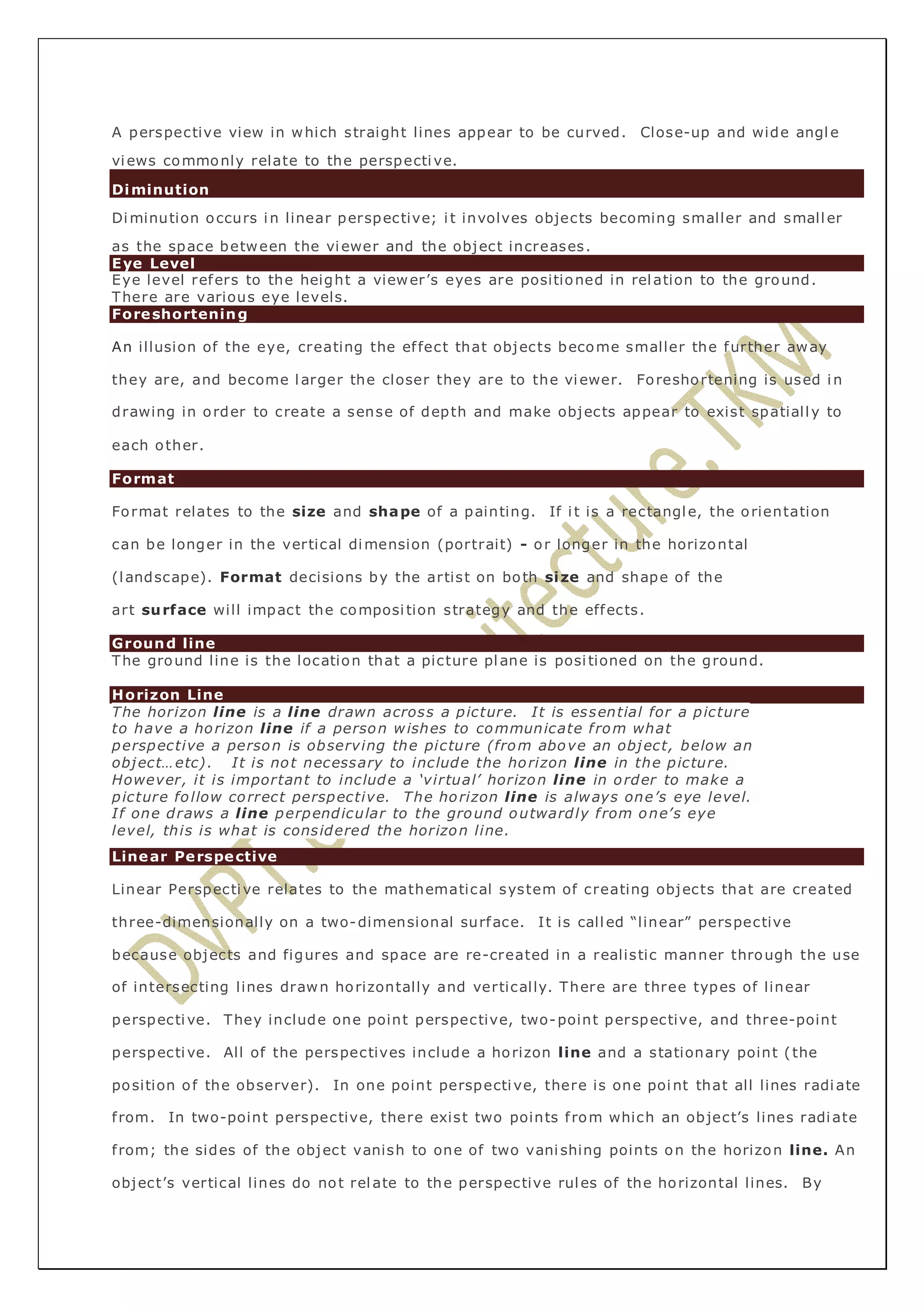 A perspective view in which straight lines appear to be curved. Close-up and wide angle 
views commonly relate to the perspective. 
Diminution 
Diminution occurs in linear perspective; i t involves objects becoming smaller and smaller 
as the space between the viewer and the object increases. 
Eye Level 
Eye level refers to the height a viewer’s eyes are positioned in relation to the ground. 
There are various eye levels. 
Foreshortening 
An illusion of the eye, creating the ef fect that objects become smaller the further away 
they are, and become larger the closer they are to the viewer. Foreshortening is used in 
drawing in order to create a sense of depth and make objects appear to exist spatially to 
each other. 
Format 
Format relates to the size and shape of a painting. If i t is a rectangle, the orientation 
can be longer in the vertical dimension (portrait) - or longer in the horizontal 
(landscape). Format decisions by the artist on both size and shape of the 
art surface will impact the composi tion strategy and the effects. 
Ground line 
The ground line is the location that a picture plane is posi tioned on the ground. 
Horizon Line 
The horizon line is a line drawn across a picture. It is essential for a picture 
to have a horizon line if a person wishes to communicate f rom what 
perspective a person is observing the picture (from above an object, below an 
object…etc) . It is not necessary to include the horizon line in the picture. 
However, it is important to include a ‘virtual’ horizon line in order to make a 
picture follow correct perspective. The horizon line is always one’s eye level. 
If one draws a line perpendicular to the ground outwardly f rom one’s eye 
level, this is what is considered the horizon line. 
Linear Perspective 
Linear Perspective relates to the mathematical system of creating objects that are created 
three-dimensionally on a two-dimensional surface. It is called “linear” perspective 
because objects and figures and space are re-created in a realistic manner through the use 
of intersecting lines drawn horizontally and vertically. There are three types of linear 
perspective. They include one point perspective, two-point perspective, and three-point 
perspective. All of the perspectives include a horizon line and a stationary point ( the 
position of the observer). In one point perspective, there is one point that all lines radiate 
f rom. In two-point perspective, there exist two points f rom which an object’s lines radiate 
f rom; the sides of the object vanish to one of two vani shing points on the horizon line. An 
object’s vertical lines do not relate to the perspective rules of the horizontal lines. By 
 