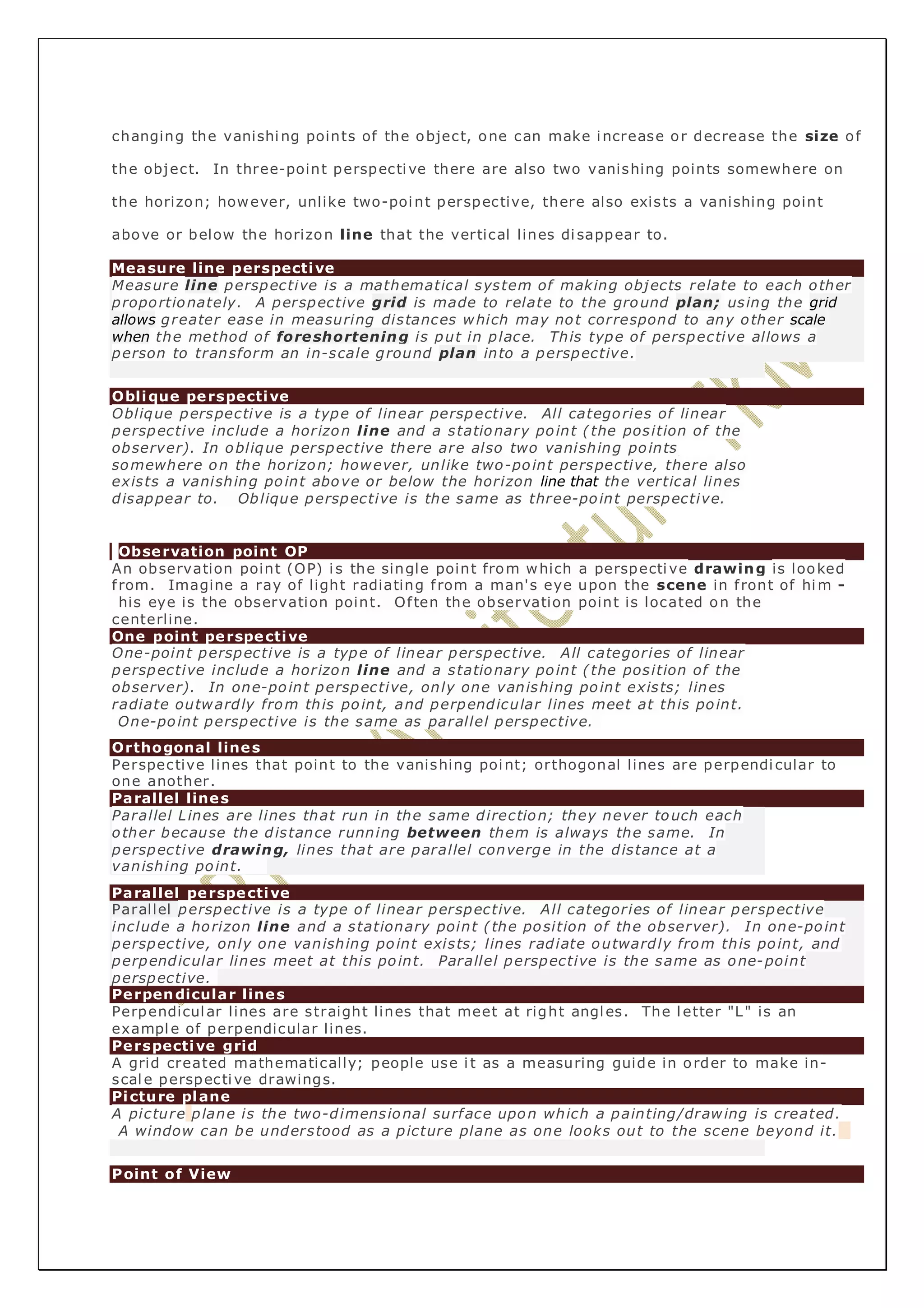 changing the vanishing points of the object, one can make increase or decrease the size of 
the object. In three-point perspective there are also two vanishing points somewhere on 
the horizon; however, unlike two-point perspective, there also exists a vanishing point 
above or below the horizon line that the vertical lines di sappear to. 
Measure line perspective 
Measure line perspective is a mathematical system of making objects relate to each other 
proportionately. A perspective grid is made to relate to the ground plan; using the grid 
allows greater ease in measuring distances which may not correspond to any other scale 
when the method of foreshortening is put in place. This type of perspective allows a 
person to transform an in-scale ground plan into a perspective. 
Oblique perspective 
Oblique perspective is a type of linear perspective. All categories of linear 
perspective include a horizon line and a stationary point ( the position of the 
observer). In oblique perspective there are also two vanishing points 
somewhere on the horizon; however, unlike two-point perspective, there also 
exists a vanishing point above or below the horizon line that the vertical lines 
disappear to. Oblique perspective is the same as three-point perspective. 
Observation point OP 
An observation point (OP) i s the single point from which a perspective drawing is looked 
f rom. Imagine a ray of light radiating f rom a man's eye upon the scene in f ront of him - 
his eye is the observation point. Of ten the observation point is located on the 
centerline. 
One point perspective 
One-point perspective is a type of linear perspective. All categories of linear 
perspective include a horizon line and a stationary point ( the position of the 
observer). In one-point perspective, only one vanishing point exists; lines 
radiate outwardly from this point, and perpendicular lines meet at this point. 
One-point perspective is the same as parallel perspective. 
Orthogonal lines 
Perspective lines that point to the vanishing point; orthogonal lines are perpendi cular to 
one another. 
Parallel lines 
Parallel Lines are lines that run in the same direction; they never touch each 
other because the distance running between them is always the same. In 
perspective drawing, lines that are parallel converge in the distance at a 
vanishing point. 
Parallel perspective 
Parallel perspective is a type of linear perspective. All categories of linear perspective 
include a horizon line and a stationary point ( the position of the observer). In one-point 
perspective, only one vanishing point exists; lines radiate outwardly from this point, and 
perpendicular lines meet at this point. Parallel perspective is the same as one-point 
perspective. 
Perpendicular lines 
Perpendicular lines are straight lines that meet at right angles. The letter "L" is an 
example of perpendicular lines. 
Perspective grid 
A grid created mathematically; people use i t as a measuring guide in order to make in-scale 
perspective drawings. 
Picture plane 
A picture plane is the two-dimensional surface upon which a painting/drawing is created. 
A window can be understood as a picture plane as one looks out to the scene beyond it. 
Point of View 
 