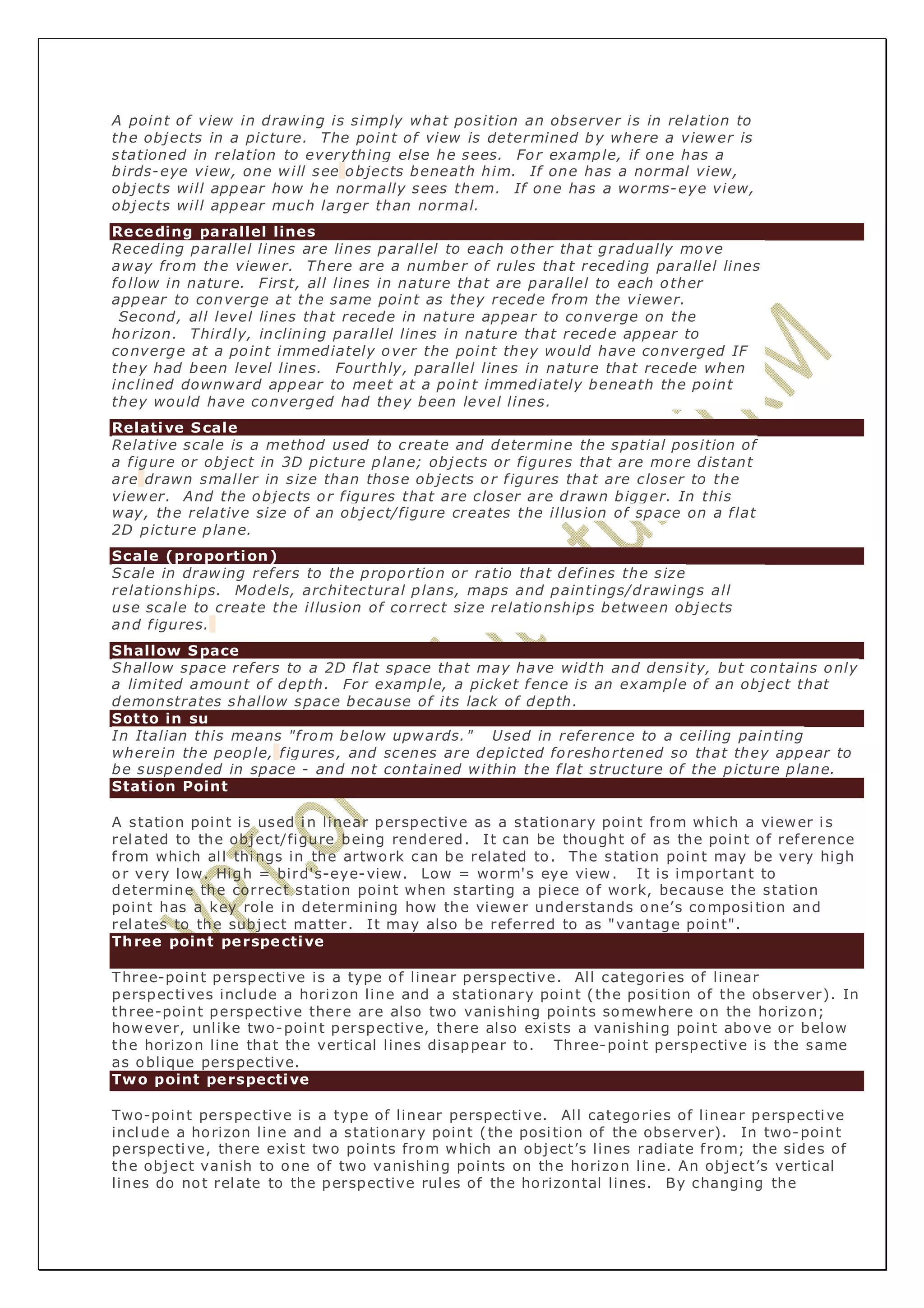 A point of view in drawing is simply what position an observer is in relation to 
the objects in a picture. The point of view is determined by where a viewer is 
stationed in relation to everything else he sees. For example, if one has a 
birds-eye view, one will see objects beneath him. If one has a normal view, 
objects will appear how he normally sees them. If one has a worms-eye view, 
objects will appear much larger than normal. 
Receding parallel lines 
Receding parallel lines are lines parallel to each other that gradually move 
away from the viewer. There are a number of rules that receding parallel lines 
follow in nature. First, all lines in nature that are parallel to each other 
appear to converge at the same point as they recede from the viewer. 
Second, all level lines that recede in nature appear to converge on the 
horizon. Thirdly, inclining parallel lines in nature that recede appear to 
converge at a point immediately over the point they would have converged IF 
they had been level lines. Fourthly, parallel lines in nature that recede when 
inclined downward appear to meet at a point immediately beneath the point 
they would have converged had they been level lines. 
Relative Scale 
Relative scale is a method used to create and determine the spatial position of 
a f igure or object in 3D picture plane; objects or figures that are more distant 
are drawn smaller in size than those objects or f igures that are closer to the 
viewer. And the objects or f igures that are closer are drawn bigger. In this 
way, the relative size of an object/figure creates the illusion of space on a f lat 
2D picture plane. 
Scale (proportion) 
Scale in drawing refers to the proportion or ratio that def ines the size 
relationships. Models, architectural plans, maps and paintings/drawings all 
use scale to create the illusion of correct size relationships between objects 
and f igures. 
Shallow Space 
Shallow space refers to a 2D flat space that may have width and density, but contains only 
a limited amount of depth. For example, a picket fence is an example of an object that 
demonstrates shallow space because of its lack of depth. 
Sot to in su 
In Italian this means "f rom below upwards." Used in reference to a ceiling painting 
wherein the people, f igures, and scenes are depicted foresho rtened so that they appear to 
be suspended in space - and not contained within the f lat structure of the picture plane. 
Station Point 
A station point is used in linear perspective as a stationary point from which a viewer i s 
related to the object/figure being rendered. It can be thought of as the point of reference 
f rom which all things in the artwork can be related to. The station point may be very high 
or very low. High = bird's-eye-view. Low = worm's eye view. It is important to 
determine the correct station point when starting a piece of work, because the station 
point has a key role in determining how the viewer understands one’s composi tion and 
relates to the subject matter. It may also be referred to as "vantage point". 
Three point perspective 
Three-point perspective is a type of linear perspective. All categories of linear 
perspectives include a hori zon line and a stationary point ( the posi tion of the observer). In 
three-point perspective there are also two vanishing points somewhere on the horizon; 
however, unlike two-point perspective, there also exi sts a vanishing point above or below 
the horizon line that the vertical lines disappear to. Three-point perspective is the same 
as oblique perspective. 
Two point perspective 
Two-point perspective is a type of linear perspective. All categories of linear perspective 
include a horizon line and a stationary point ( the posi tion of the observer). In two-point 
perspective, there exist two points from which an object’s lines radiate f rom; the sides of 
the object vanish to one of two vanishing points on the horizon line. An object’s vertical 
lines do not relate to the perspective rules of the horizontal lines. By changing the 
 