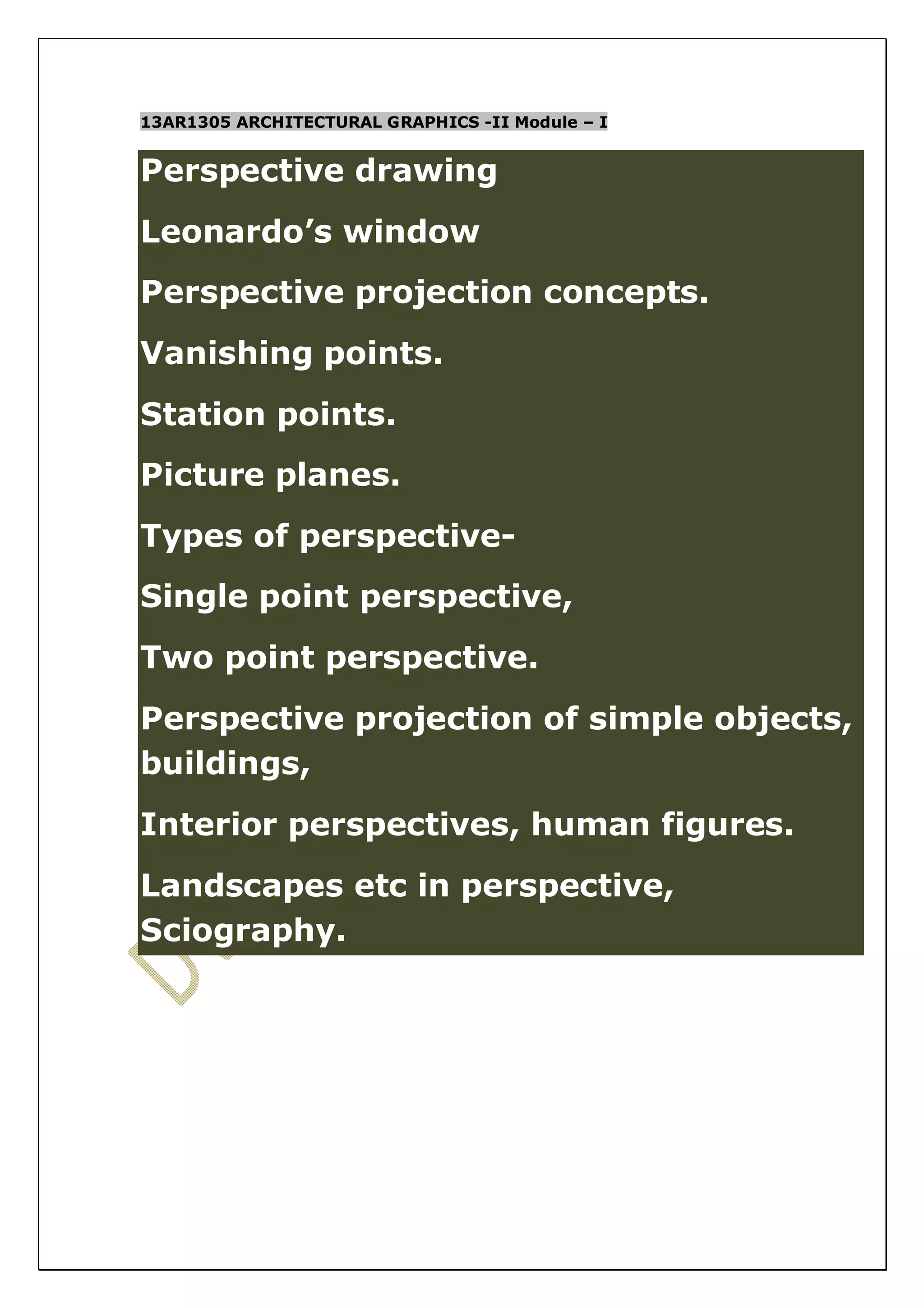 13AR1305 ARCHITECTURAL GRAPHICS -II Module – I 
Perspective drawing 
Leonardo’s window 
Perspective projection concepts. 
Vanishing points. 
Station points. 
Picture planes. 
Types of perspective- 
Single point perspective, 
Two point perspective. 
Perspective projection of simple objects, 
buildings, 
Interior perspectives, human figures. 
Landscapes etc in perspective, 
Sciography. 
 