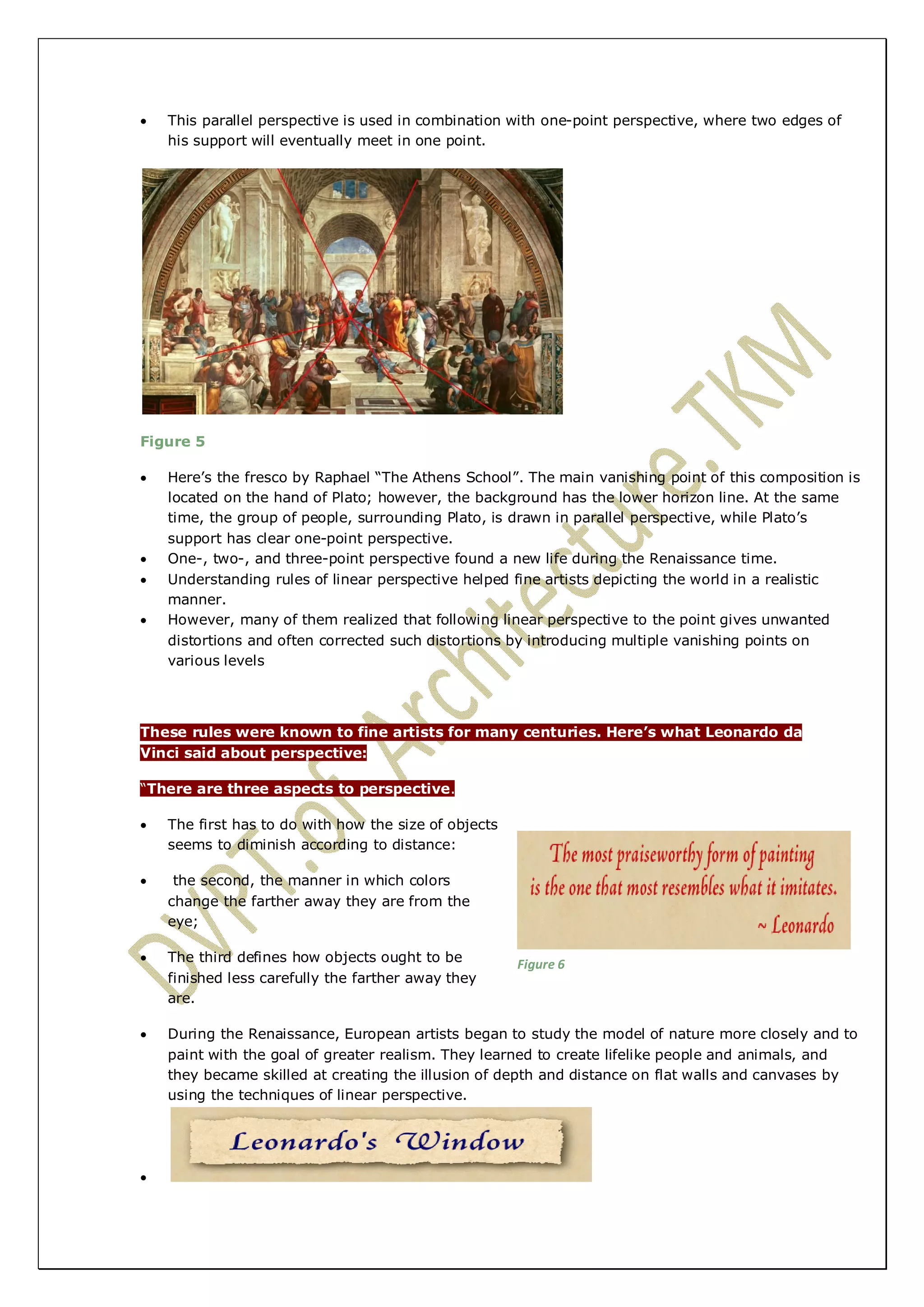  This parallel perspective is used in combination with one-point perspective, where two edges of 
his support will eventually meet in one point. 
Figure 5 
 Here’s the fresco by Raphael “The Athens School”. The main vanishing point of this composition is 
located on the hand of Plato; however, the background has the lower horizon line. At the same 
time, the group of people, surrounding Plato, is drawn in parallel perspective, while Plato’s 
support has clear one-point perspective. 
 One-, two-, and three-point perspective found a new life during the Renaissance time. 
 Understanding rules of linear perspective helped fine artists depicting the world in a realistic 
manner. 
 However, many of them realized that following linear perspective to the point gives unwanted 
distortions and often corrected such distortions by introducing multiple vanishing points on 
various levels 
These rules were known to fine artists for many centuries. Here’s what Leonardo da 
Vinci said about perspective: 
“There are three aspects to perspective. 
 The first has to do with how the size of objects 
seems to diminish according to distance: 
 the second, the manner in which colors 
change the farther away they are from the 
eye; 
 The third defines how objects ought to be 
finished less carefully the farther away they 
are. 
 During the Renaissance, European artists began to study the model of nature more closely and to 
paint with the goal of greater realism. They learned to create lifelike people and animals, and 
they became skilled at creating the illusion of depth and distance on flat walls and canvases by 
using the techniques of linear perspective. 
 
Figure 6 
 