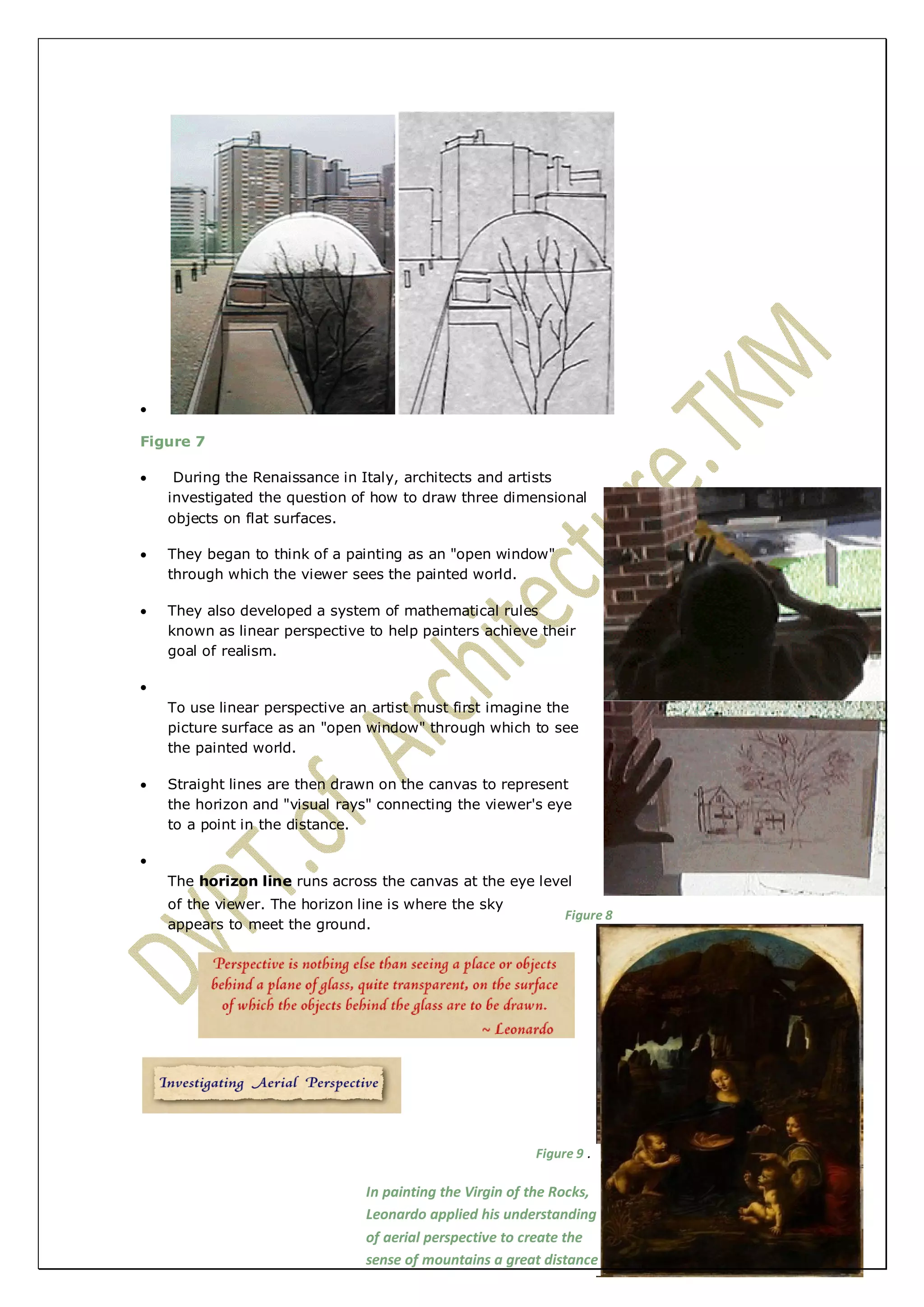  
Figure 7 
 During the Renaissance in Italy, architects and artists 
investigated the question of how to draw three dimensional 
objects on flat surfaces. 
 They began to think of a painting as an "open window" 
through which the viewer sees the painted world. 
 They also developed a system of mathematical rules 
known as linear perspective to help painters achieve their 
goal of realism. 
 
To use linear perspective an artist must first imagine the 
picture surface as an "open window" through which to see 
the painted world. 
 Straight lines are then drawn on the canvas to represent 
the horizon and "visual rays" connecting the viewer's eye 
to a point in the distance. 
 
The horizon line runs across the canvas at the eye level 
of the viewer. The horizon line is where the sky 
appears to meet the ground. 
Figure 8 
Figure 9 . 
In painting the Virgin of the Rocks, 
Leonardo applied his understanding 
of aerial perspective to create the 
sense of mountains a great distance 
away. 
 