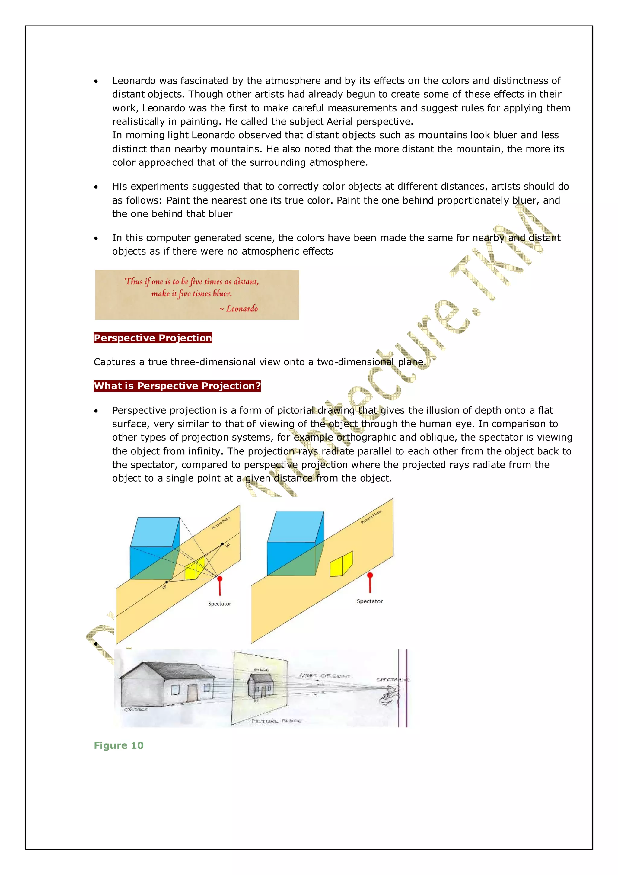  Leonardo was fascinated by the atmosphere and by its effects on the colors and distinctness of 
distant objects. Though other artists had already begun to create some of these effects in their 
work, Leonardo was the first to make careful measurements and suggest rules for applying them 
realistically in painting. He called the subject Aerial perspective. 
In morning light Leonardo observed that distant objects such as mountains look bluer and less 
distinct than nearby mountains. He also noted that the more distant the mountain, the more its 
color approached that of the surrounding atmosphere. 
 His experiments suggested that to correctly color objects at different distances, artists should do 
as follows: Paint the nearest one its true color. Paint the one behind proportionately bluer, and 
the one behind that bluer 
 In this computer generated scene, the colors have been made the same for nearby and distant 
objects as if there were no atmospheric effects 
Perspective Projection 
Captures a true three-dimensional view onto a two-dimensional plane. 
What is Perspective Projection? 
 Perspective projection is a form of pictorial drawing that gives the illusion of depth onto a flat 
surface, very similar to that of viewing of the object through the human eye. In comparison to 
other types of projection systems, for example orthographic and oblique, the spectator is viewing 
the object from infinity. The projection rays radiate parallel to each other from the object back to 
the spectator, compared to perspective projection where the projected rays radiate from the 
object to a single point at a given distance from the object. 
 
Figure 10 
 