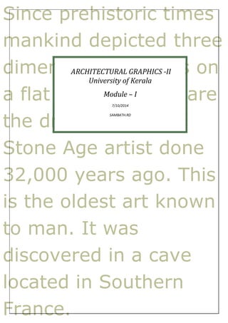 Since prehistoric times 
mankind depicted three 
dimensional ARCHITECTURAL natures GRAPHICS -II 
on 
University of Kerala 
a flat surface. Module – I 
Here are 
7/10/2014 
the drawings SAMBATH.RD 
by a 
Stone Age artist done 
32,000 years ago. This 
is the oldest art known 
to man. It was 
discovered in a cave 
located in Southern 
France. 
 