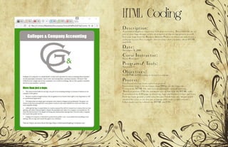 HTML Coding
Description:
A potential employer requests a web page to review. Theywould like to see
one of your logo designs with a description of the design process as well.
Use your logo from the Business Identity Project to showcase and create a
webpage layout (See examples above) using what you know about HTML
and CSS.
Date:
November 9, 2016
Corse Instructor:
Sister Rodriguez
Programs/ Tools:
Notebook++
Objectives:
Use HTML & CSS coding to design a webpage.
Process:
First I used my logo from a previous project.
I resized my logo to be no longer than 500 px on the long side.
I created my HTML file and started adding my content and tags.
Then I created my CSS file and made sure to link it in the HTML code.
I customized my CSS page to match my logo and business colors and fonts.
I left my back ground a solid color because I don’t have any images and I
needed the color to tie into my webpage and create a color scheme.
I then made sure to validate my HTML and CSS.
 