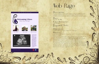 Web Page
Description:
Create a web page layout for a new company website to communicate the
executive committee’s vision to the web developer. Your full color, high
definition, accurate prototype will serve as the blueprint for the new website.
Date:
November 16, 2016
Corse Instructor:
Sister Rodriguez
Programs/ Tools:
Photoshop
Objectives:
Use photoshop to create the template for a webdesign.
Process:
I first picked an idea of what I was going to use for the basis of my website. I
chose my pregnancy.
I then started sketching an idea of how I wanted to lay it out. I came up with
a few ideas I wanted it to have several photos and an original lay out
After I sketched it on paper, I then jumped into Photoshop and opened the
12-column grid. I started to create my wireframe to get me started.
After my wireframe, I started to add the actual content and photos.
My final design ended up being a little different from my original sketch and
wireframe from teacher suggestion about the organization of my header, I
decided to center my tag line to the center of the page like my navigation bar
instead of the center from the edge of my logo. I also moved my social media
links to create more space to add some content.
 