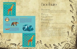Brochure
Description:
Design a full-color, folding brochure to help promote the company product,
service or location. The purpose of your brochure may be informational or
advertising. You may choose ANY topic. Make this something you enjoy.
Date:
November 30, 2016
Corse Instructor:
Sister Rodriguez
Programs/ Tools:
Photoshop, InDesign, Illistgrature
Objectives:
Use all three adobe programs to design a folding brochure that is creative and
informative.
Process:
I first created the giraffe logo in Illustrator.
Next I created the other geometric animal images. Originally, I left two of
them empty from color but the teacher thought it looked incomplete so I
filled them with color.
Next I went into InDesign and started to design my brochure. I wrote my
body copy and added the body copy so I knew how I want it to fit.
I saved the images as Photoshop documents so when I was in InDesign I could
edit the original and it would open in Photoshop. Then I could edit the
coloring, etc and it would automatically update the link in InDesign.
After I had all of my images and body copy text placed I felt that the front
and back cover were too plain so I added a pattern at 10% transparency to
make it more interesting.
 