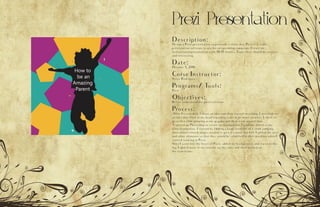 Prezi Presentation
Description:
Design a Prezi presentation to persuade a client that Prezi is a viable
presentation software to use for an upcoming campaign. Create an
instructional presentation with 10-15 frames. Topic ideas should be creative
and interesting.
Date:
October 5, 2016
Corse Instructor:
Sister Rodriguez
Programs/ Tools:
Prezi
Objectives:
Better understand the prezi softwear.
Process:
After I researched, I chose an idea and then started sketching. I sketched out
an idea that I had in my head regarding ways to be more creative. I chose to
go with a child jumping as my graphic and then work around that
I opened up Photoshop to create my background. I used my sketch as my
basic foundation. I started by finding a large sized file of a child jumping
then added colored shapes around to give it a more fun feel. I added the text
and other elements so that they would be solidified in their position when I
started working in Prezi.
Next I went into the heart of Prezi, added my background, and started edit-
ing. I added more of my content on the sides and then worked on
the transitions.
 