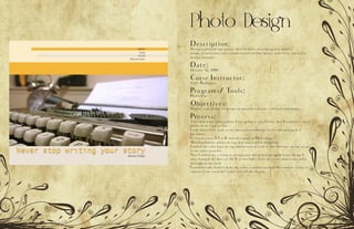Photo Design
Description:
Design a photodesign project that includes an original, new quality
image, a consistent color scheme based on that image, some text, and a few
design elements.
Date:
October 12, 2016
Corse Instructor:
Sister Rodriguez
Programs/ Tools:
Photoshop
Objectives:
Display your ability to design an attractive layout with text and images.
Process:
I decided what color scheme I was going to use. I knew that I wanted to use a
photo of my type writer
I only did a little work to my photo increasing the levels and making it a
bit lighter.
I created a new 8.5 x 11 inch document in Photoshop.
Then I pulled my photo on top of it and started designing.
I added the color bars on top and bottom as well as the thin bars on top to use
as my color swatches
Next I added my writing to incorporate the gold tone again in my design I
also changed the dots on the I’s to the light circles to create more color unity
throughout my work
I worked really hard to make my color swatches not feel like random circles or
squares in my work but rather part of the design.
 