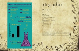 Infographic
Description:
Y ou have been gathering data on a trending topic assigned by your
project manager. Now, you will create any type of infographic to be shared on
Pinterest as well as the companys blog.
Date:
November 2, 2016
Corse Instructor:
Sister Rodriguez
Programs/ Tools:
Adobe Illistrature
Objectives:
Create an infographic that is informative and creative.
Process:
I started brainstorming some topics and ended up with a “How To “ clean
your closet.
I did some research to find different tips and a few facts about clothes.
I then sketched out some graphics that I knew I wanted to include in the
infographic (the hanger, dress, and tag).
Next I opened up Illustrator and started on my Infographic.
I changed the layout several times but felt the flow was best with the how to
process first and the fact second followed by the graph dress and another fact.
$1700 is left alone to draw attention.
I added the gold swirls to help draw your eyes down and create a better flow.
 