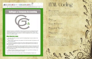 HTML Coding
Description:
A potential employer requests a web page to review. Theywould like to see
one of your logo designs with a description of the design process as well.
Use your logo from the Business Identity Project to showcase and create a
webpage layout (See examples above) using what you know about HTML
and CSS.
Date:
November 9, 2016
Corse Instructor:
Sister Rodriguez
Programs/ Tools:
Notebook++
Objectives:
Use HTML & CSS coding to design a webpage.
Process:
First I used my logo from a previous project.
I resized my logo to be no longer than 500 px on the long side.
I created my HTML file and started adding my content and tags.
Then I created my CSS file and made sure to link it in the HTML code.
I customized my CSS page to match my logo and business colors and fonts.
I left my back ground a solid color because I don’t have any images and I
needed the color to tie into my webpage and create a color scheme.
I then made sure to validate my HTML and CSS.
 